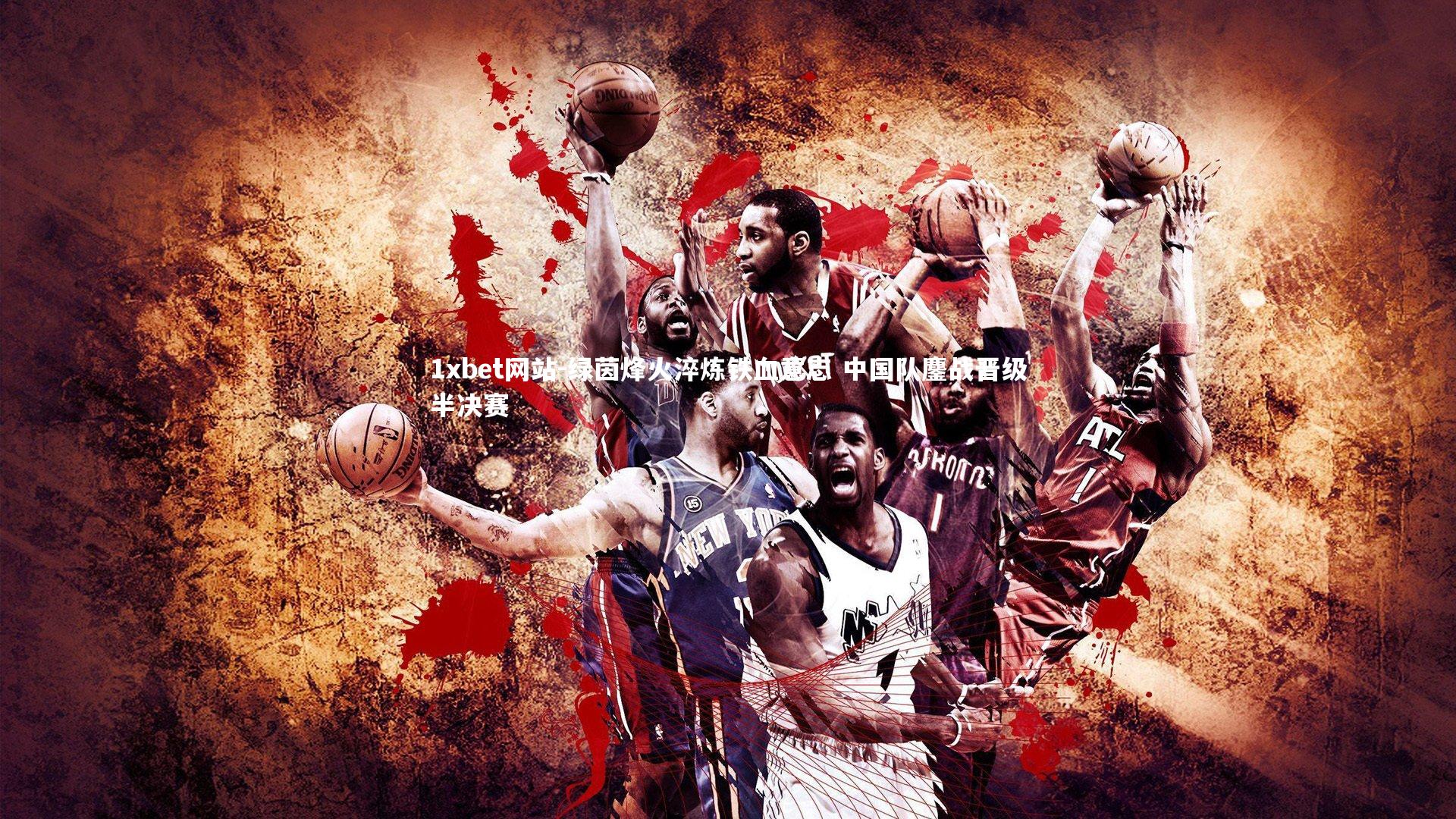 1xbet网站-绿茵烽火淬炼铁血意志 中国队鏖战晋级半决赛